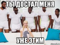 ты достал меня уже этим