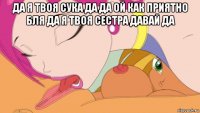 да я твоя сука да да ой как приятно бля да я твоя сестра давай да 