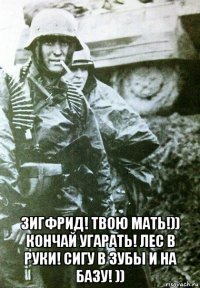  зигфрид! твою мать!)) кончай угарать! лес в руки! сигу в зубы и на базу! ))