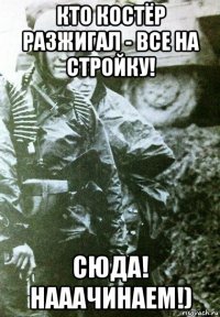 кто костёр разжигал - все на стройку! сюда! нааачинаем!)