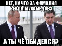 нет, ну что за фамилия бердымухамедов? а ты чё обиделся?