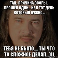 так.. причина ссоры.. прошёл один... не в тот день который нужно... тебя не было.... ты что то сложное делал...)))