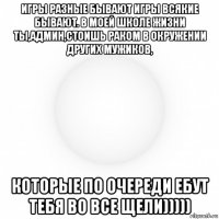 игры разные бывают игры всякие бывают. в моей школе жизни ты,админ,стоишь раком в окружении других мужиков, которые по очереди ебут тебя во все щели)))))