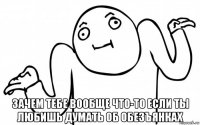  зачем тебе вообще что-то если ты любишь думать об обезъянках