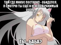 там где минус поставил - обиделся. я смотрю ты ещё и нежный,ранимый очень. ты - баба?