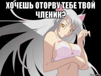 хочешь оторву тебе твой членик? 