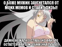 о боже мужик заугнетался от моих мемов и ставит дизы! да мне не жалко) ставь) но факт то остаётся фактом- обиженка тут ты)