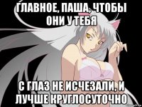 главное, паша, чтобы они у тебя с глаз не исчезали, и лучше круглосуточно