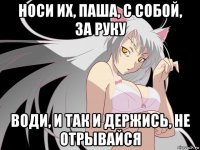 носи их, паша, с собой, за руку води, и так и держись, не отрывайся