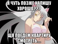 я чуть позже напишу хорошо??? щя поедем квартиру смотреть....