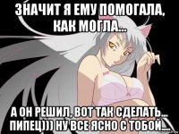 значит я ему помогала, как могла... а он решил, вот так сделать... пипец))) ну все ясно с тобой....