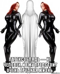  латексоблядь — не человек, и ему предстоит очень трудная жизнь.