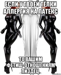 если у твоей тёлки аллергия на латекс то вашим фетиш-отношениям пиздец.