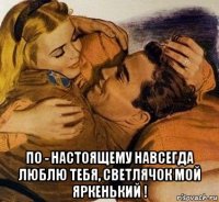  по - настоящему навсегда люблю тебя, светлячок мой яркенький !