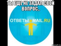 ты еще не задал свой вопрос.. 