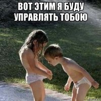 вот этим я буду управлять тобою 