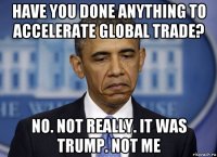 have you done anything to accelerate global trade? no. not really. it was trump. not me