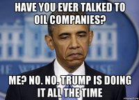 have you ever talked to oil companies? me? no. no. trump is doing it all the time