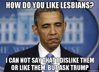 how do you like lesbians? i can not say that i dislike them or like them, but ask trump