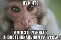 ну и что и что это меняет в экзистенциальном ракурсе?
