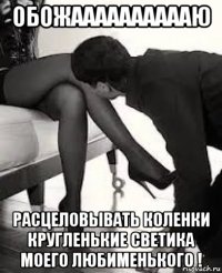 обожааааааааааю расцеловывать коленки кругленькие светика моего любименького !