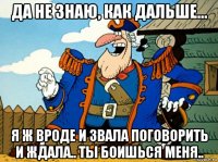 да не знаю, как дальше... я ж вроде и звала поговорить и ждала.. ты боишься меня..