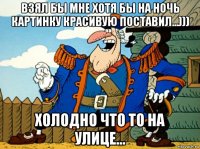 взял бы мне хотя бы на ночь картинку красивую поставил...))) холодно что то на улице...