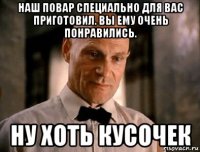 наш повар специально для вас приготовил. вы ему очень понравились. ну хоть кусочек