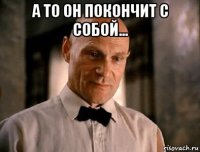 а то он покончит с собой... 