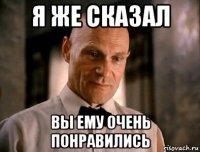 я же сказал вы ему очень понравились