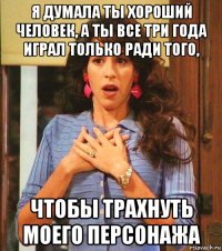 я думала ты хороший человек, а ты все три года играл только ради того, чтобы трахнуть моего персонажа