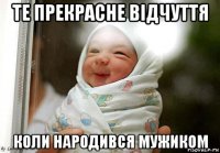 те прекрасне відчуття коли народився мужиком