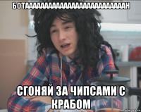 ботаааааааааааааааааааааааааан сгоняй за чипсами с крабом
