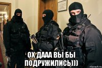  ох дааа вы бы подружились)))