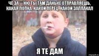 чё за ***ню ты там даньке отправляешь, какая попка, какой перец, какой заплакал я те дам