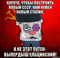 короче, чтобы построить новый ссср, нам нужен новый сталин, а не этот путен- выпердыш ельцинский!