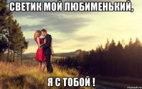 светик мой любименький, я с тобой !