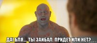  да! бля.... ты заибал. придет или нет?