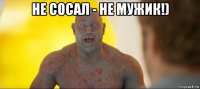 не сосал - не мужик!) 