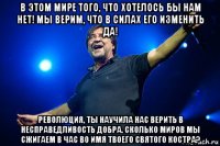 в этом мире того, что хотелось бы нам нет! мы верим, что в силах его изменить да! революция, ты научила нас верить в несправедливость добра. сколько миров мы сжигаем в час во имя твоего святого костра?
