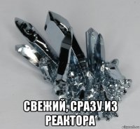  свежий, сразу из реактора