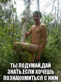  ты подумай,дай знать.если хочешь познакомиться с ним