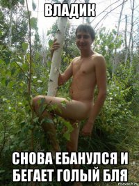 владик снова ебанулся и бегает голый бля