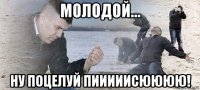 молодой... ну поцелуй пииииисюююю!