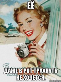 её даже в рот трахнуть не хочется.