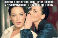 он спит и видит сны ,в которых он сосёт у других мужиков и они его ещё в жопу ебут 
