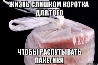 жизнь слишком коротка для того чтобы распутывать пакетики