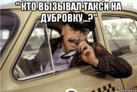 " кто вызывал такси на дубровку...?" 