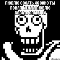 люблю сосать их санс ты понял меня я люблю сосать спагетти 