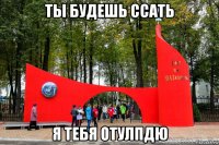 ты будешь ссать я тебя отулпдю